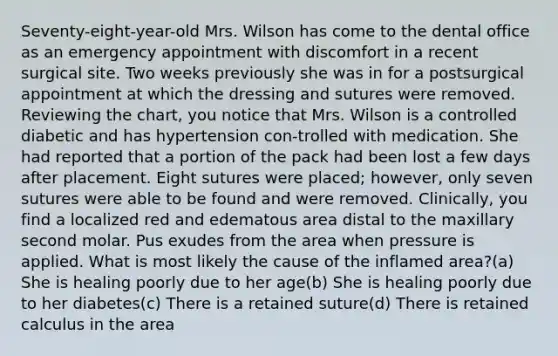 Seventy-eight-year-old Mrs. Wilson has come to the dental office as an emergency appointment with discomfort in a recent surgical site. Two weeks previously she was in for a postsurgical appointment at which the dressing and sutures were removed. Reviewing the chart, you notice that Mrs. Wilson is a controlled diabetic and has hypertension con-trolled with medication. She had reported that a portion of the pack had been lost a few days after placement. Eight sutures were placed; however, only seven sutures were able to be found and were removed. Clinically, you find a localized red and edematous area distal to the maxillary second molar. Pus exudes from the area when pressure is applied. What is most likely the cause of the inflamed area?(a) She is healing poorly due to her age(b) She is healing poorly due to her diabetes(c) There is a retained suture(d) There is retained calculus in the area