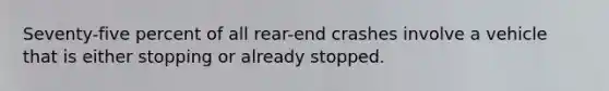 Seventy-five percent of all rear-end crashes involve a vehicle that is either stopping or already stopped.