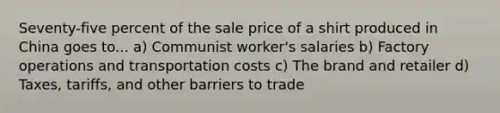 Seventy-five percent of the sale price of a shirt produced in China goes to... a) Communist worker's salaries b) Factory operations and transportation costs c) The brand and retailer d) Taxes, tariffs, and other barriers to trade