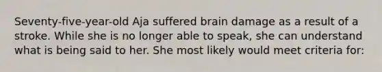 Seventy-five-year-old Aja suffered brain damage as a result of a stroke. While she is no longer able to speak, she can understand what is being said to her. She most likely would meet criteria for: