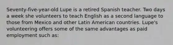 Seventy-five-year-old Lupe is a retired Spanish teacher. Two days a week she volunteers to teach English as a second language to those from Mexico and other Latin American countries. Lupe's volunteering offers some of the same advantages as paid employment such as: