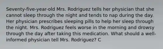 Seventy-five-year-old Mrs. Rodriguez tells her physician that she cannot sleep through the night and tends to nap during the day. Her physician prescribes sleeping pills to help her sleep through the night. Mrs. Rodriguez feels worse in the morning and drowsy through the day after taking this medication. What should a well-informed physician tell Mrs. Rodriguez? C