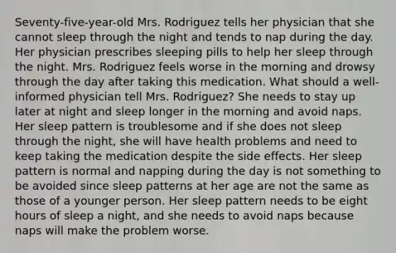 Seventy-five-year-old Mrs. Rodriguez tells her physician that she cannot sleep through the night and tends to nap during the day. Her physician prescribes sleeping pills to help her sleep through the night. Mrs. Rodriguez feels worse in the morning and drowsy through the day after taking this medication. What should a well-informed physician tell Mrs. Rodriguez? She needs to stay up later at night and sleep longer in the morning and avoid naps. Her sleep pattern is troublesome and if she does not sleep through the night, she will have health problems and need to keep taking the medication despite the side effects. Her sleep pattern is normal and napping during the day is not something to be avoided since sleep patterns at her age are not the same as those of a younger person. Her sleep pattern needs to be eight hours of sleep a night, and she needs to avoid naps because naps will make the problem worse.