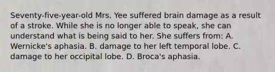 Seventy-five-year-old Mrs. Yee suffered brain damage as a result of a stroke. While she is no longer able to speak, she can understand what is being said to her. She suffers from: A. Wernicke's aphasia. B. damage to her left temporal lobe. C. damage to her occipital lobe. D. Broca's aphasia.