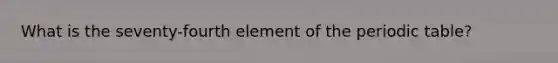 What is the seventy-fourth element of the periodic table?
