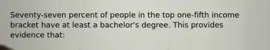 Seventy-seven percent of people in the top one-fifth income bracket have at least a bachelor's degree. This provides evidence that: