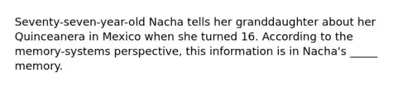 Seventy-seven-year-old Nacha tells her granddaughter about her Quinceanera in Mexico when she turned 16. According to the memory-systems perspective, this information is in Nacha's _____ memory.