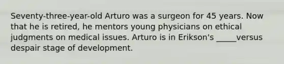 Seventy-three-year-old Arturo was a surgeon for 45 years. Now that he is retired, he mentors young physicians on ethical judgments on medical issues. Arturo is in Erikson's _____versus despair stage of development.