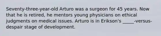 Seventy-three-year-old Arturo was a surgeon for 45 years. Now that he is retired, he mentors young physicians on ethical judgments on medical issues. Arturo is in Erikson's _____-versus-despair stage of development.