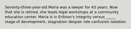 Seventy-three-year-old Maria was a lawyer for 43 years. Now that she is retired, she leads legal workshops at a community education center. Maria is in Erikson's integrity versus _____ stage of development. stagnation despair role confusion isolation