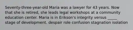 Seventy-three-year-old Maria was a lawyer for 43 years. Now that she is retired, she leads legal workshops at a community education center. Maria is in Erikson's integrity versus _____ stage of development. despair role confusion stagnation isolation