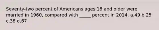 Seventy-two percent of Americans ages 18 and older were married in 1960, compared with _____ percent in 2014. a.49 b.25 c.38 d.67