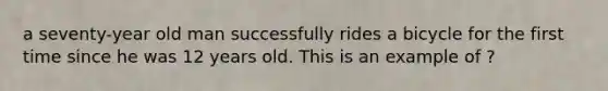 a seventy-year old man successfully rides a bicycle for the first time since he was 12 years old. This is an example of ?