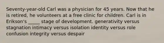 Seventy-year-old Carl was a physician for 45 years. Now that he is retired, he volunteers at a free clinic for children. Carl is in Erikson's _____ stage of development. generativity versus stagnation intimacy versus isolation identity versus role confusion integrity versus despair