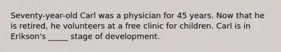 Seventy-year-old Carl was a physician for 45 years. Now that he is retired, he volunteers at a free clinic for children. Carl is in Erikson's _____ stage of development.