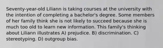 Seventy-year-old Liliann is taking courses at the university with the intention of completing a bachelor's degree. Some members of her family think she is not likely to succeed because she is much too old to learn new information. This family's thinking about Liliann illustrates A) prejudice. B) discrimination. C) stereotyping. D) outgroup bias.