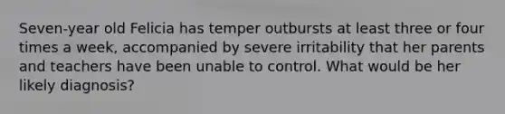 Seven-year old Felicia has temper outbursts at least three or four times a week, accompanied by severe irritability that her parents and teachers have been unable to control. What would be her likely diagnosis?