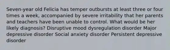 Seven-year old Felicia has temper outbursts at least three or four times a week, accompanied by severe irritability that her parents and teachers have been unable to control. What would be her likely diagnosis? Disruptive mood dysregulation disorder Major depressive disorder Social anxiety disorder Persistent depressive disorder