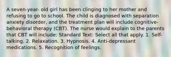 A seven-year- old girl has been clinging to her mother and refusing to go to school. The child is diagnosed with separation anxiety disorder, and the treatment plan will include cognitive-behavioral therapy (CBT). The nurse would explain to the parents that CBT will include: Standard Text: Select all that apply. 1. Self-talking. 2. Relaxation. 3. Hypnosis. 4. Anti-depressant medications. 5. Recognition of feelings.