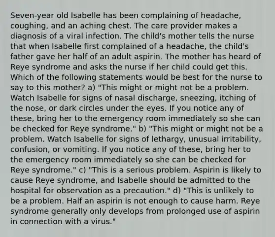 Seven-year old Isabelle has been complaining of headache, coughing, and an aching chest. The care provider makes a diagnosis of a viral infection. The child's mother tells the nurse that when Isabelle first complained of a headache, the child's father gave her half of an adult aspirin. The mother has heard of Reye syndrome and asks the nurse if her child could get this. Which of the following statements would be best for the nurse to say to this mother? a) "This might or might not be a problem. Watch Isabelle for signs of nasal discharge, sneezing, itching of the nose, or dark circles under the eyes. If you notice any of these, bring her to the emergency room immediately so she can be checked for Reye syndrome." b) "This might or might not be a problem. Watch Isabelle for signs of lethargy, unusual irritability, confusion, or vomiting. If you notice any of these, bring her to the emergency room immediately so she can be checked for Reye syndrome." c) "This is a serious problem. Aspirin is likely to cause Reye syndrome, and Isabelle should be admitted to the hospital for observation as a precaution." d) "This is unlikely to be a problem. Half an aspirin is not enough to cause harm. Reye syndrome generally only develops from prolonged use of aspirin in connection with a virus."