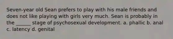 Seven-year old Sean prefers to play with his male friends and does not like playing with girls very much. Sean is probably in the ______ stage of psychosexual development. a. phallic b. anal c. latency d. genital