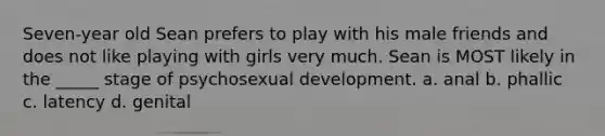 Seven-year old Sean prefers to play with his male friends and does not like playing with girls very much. Sean is MOST likely in the _____ stage of psychosexual development. a. anal b. phallic c. latency d. genital