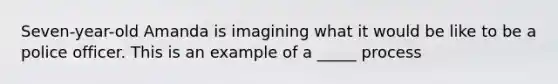 Seven-year-old Amanda is imagining what it would be like to be a police officer. This is an example of a _____ process