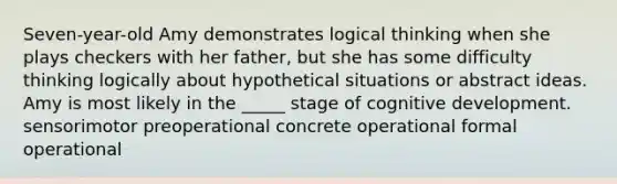 Seven-year-old Amy demonstrates logical thinking when she plays checkers with her father, but she has some difficulty thinking logically about hypothetical situations or abstract ideas. Amy is most likely in the _____ stage of cognitive development. sensorimotor preoperational concrete operational formal operational