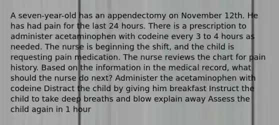 A seven-year-old has an appendectomy on November 12th. He has had pain for the last 24 hours. There is a prescription to administer acetaminophen with codeine every 3 to 4 hours as needed. The nurse is beginning the shift, and the child is requesting pain medication. The nurse reviews the chart for pain history. Based on the information in the medical record, what should the nurse do next? Administer the acetaminophen with codeine Distract the child by giving him breakfast Instruct the child to take deep breaths and blow explain away Assess the child again in 1 hour