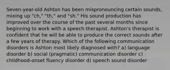 Seven-year-old Ashton has been mispronouncing certain sounds, mixing up "ch," "th," and "sh." His sound production has improved over the course of the past several months since beginning to work with a speech therapist. Ashton's therapist is confident that he will be able to produce the correct sounds after a few years of therapy. Which of the following communication disorders is Ashton most likely diagnosed with? a) language disorder b) social (pragmatic) communication disorder c) childhood-onset fluency disorder d) speech sound disorder