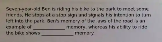 Seven-year-old Ben is riding his bike to the park to meet some friends. He stops at a stop sign and signals his intention to turn left into the park. Ben's memory of the laws of the road is an example of ______________ memory, whereas his ability to ride the bike shows ______________ memory.