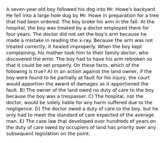 A seven-year-old boy followed his dog into Mr. Howe's backyard. He fell into a large hole dug by Mr. Howe in preparation for a tree that had been ordered. The boy broke his arm in the fall. At the hospital, the boy was treated by a doctor employed there for four years. The doctor did not set the boy's arm because he made a mistake in reading the x-ray. Because the arm was not treated correctly, it healed improperly. When the boy kept complaining, his mother took him to their family doctor, who discovered the error. The boy had to have his arm rebroken so that it could be set properly. On these facts, which of the following is true? A) In an action against the land owner, if the boy were found to be partially at fault for his injury, the court would apportion the award of damages as it apportioned the fault. B) The owner of the land owed no duty of care to the boy because the boy was a trespasser. C) The hospital, not the doctor, would be solely liable for any harm suffered due to the negligence. D) The doctor owed a duty of care to the boy, but he only had to meet the standard of care expected of the average man. E) The case law that developed over hundreds of years on the duty of care owed by occupiers of land has priority over any subsequent legislation on the point.