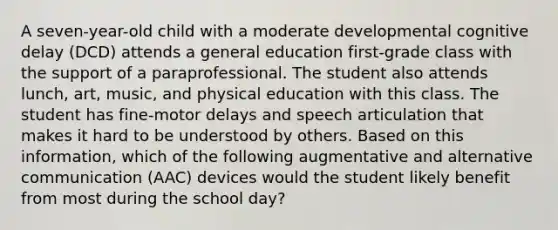 A seven-year-old child with a moderate developmental cognitive delay (DCD) attends a general education first-grade class with the support of a paraprofessional. The student also attends lunch, art, music, and physical education with this class. The student has fine-motor delays and speech articulation that makes it hard to be understood by others. Based on this information, which of the following augmentative and alternative communication (AAC) devices would the student likely benefit from most during the school day?