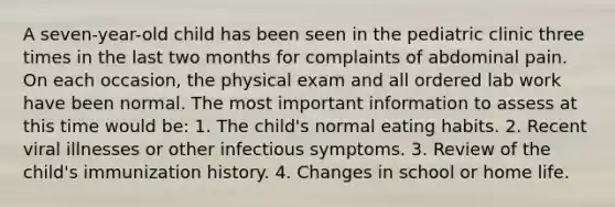 A seven-year-old child has been seen in the pediatric clinic three times in the last two months for complaints of abdominal pain. On each occasion, the physical exam and all ordered lab work have been normal. The most important information to assess at this time would be: 1. The child's normal eating habits. 2. Recent viral illnesses or other infectious symptoms. 3. Review of the child's immunization history. 4. Changes in school or home life.