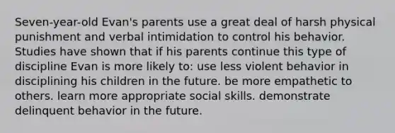 Seven-year-old Evan's parents use a great deal of harsh physical punishment and verbal intimidation to control his behavior. Studies have shown that if his parents continue this type of discipline Evan is more likely to: use less violent behavior in disciplining his children in the future. be more empathetic to others. learn more appropriate social skills. demonstrate delinquent behavior in the future.