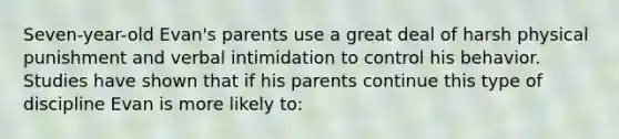 Seven-year-old Evan's parents use a great deal of harsh physical punishment and verbal intimidation to control his behavior. Studies have shown that if his parents continue this type of discipline Evan is more likely to: