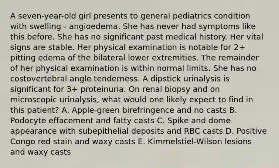 A seven-year-old girl presents to general pediatrics condition with swelling - angioedema. She has never had symptoms like this before. She has no significant past medical history. Her vital signs are stable. Her physical examination is notable for 2+ pitting edema of the bilateral lower extremities. The remainder of her physical examination is within normal limits. She has no costovertebral angle tenderness. A dipstick urinalysis is significant for 3+ proteinuria. On renal biopsy and on microscopic urinalysis, what would one likely expect to find in this patient? A. Apple-green birefringence and no casts B. Podocyte effacement and fatty casts C. Spike and dome appearance with subepithelial deposits and RBC casts D. Positive Congo red stain and waxy casts E. Kimmelstiel-Wilson lesions and waxy casts