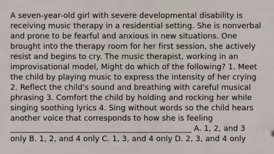 A seven-year-old girl with severe developmental disability is receiving music therapy in a residential setting. She is nonverbal and prone to be fearful and anxious in new situations. One brought into the therapy room for her first session, she actively resist and begins to cry. The music therapist, working in an improvisational model, Might do which of the following? 1. Meet the child by playing music to express the intensity of her crying 2. Reflect the child's sound and breathing with careful musical phrasing 3. Comfort the child by holding and rocking her while singing soothing lyrics 4. Sing without words so the child hears another voice that corresponds to how she is feeling _______________________________________________ A. 1, 2, and 3 only B. 1, 2, and 4 only C. 1, 3, and 4 only D. 2, 3, and 4 only