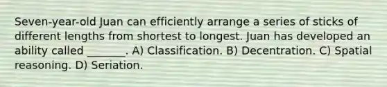 Seven-year-old Juan can efficiently arrange a series of sticks of different lengths from shortest to longest. Juan has developed an ability called _______. A) Classification. B) Decentration. C) Spatial reasoning. D) Seriation.
