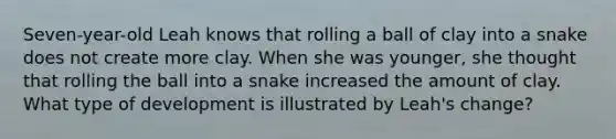 Seven-year-old Leah knows that rolling a ball of clay into a snake does not create more clay. When she was​ younger, she thought that rolling the ball into a snake increased the amount of clay. What type of development is illustrated by​ Leah's change?