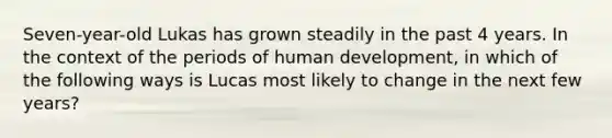 Seven-year-old Lukas has grown steadily in the past 4 years. In the context of the periods of human development, in which of the following ways is Lucas most likely to change in the next few years?