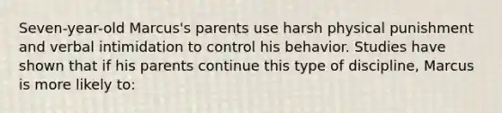 Seven-year-old Marcus's parents use harsh physical punishment and verbal intimidation to control his behavior. Studies have shown that if his parents continue this type of discipline, Marcus is more likely to: