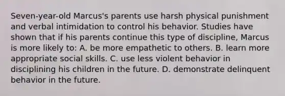 Seven-year-old Marcus's parents use harsh physical punishment and verbal intimidation to control his behavior. Studies have shown that if his parents continue this type of discipline, Marcus is more likely to: A. be more empathetic to others. B. learn more appropriate social skills. C. use less violent behavior in disciplining his children in the future. D. demonstrate delinquent behavior in the future.