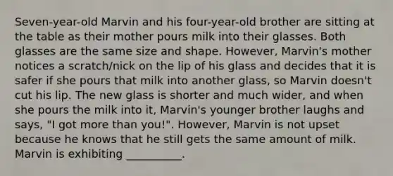 Seven-year-old Marvin and his four-year-old brother are sitting at the table as their mother pours milk into their glasses. Both glasses are the same size and shape. However, Marvin's mother notices a scratch/nick on the lip of his glass and decides that it is safer if she pours that milk into another glass, so Marvin doesn't cut his lip. The new glass is shorter and much wider, and when she pours the milk into it, Marvin's younger brother laughs and says, "I got more than you!". However, Marvin is not upset because he knows that he still gets the same amount of milk. Marvin is exhibiting __________.