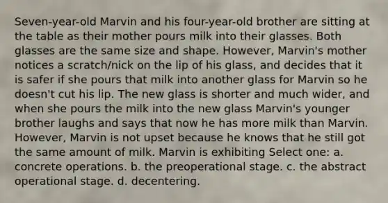 Seven-year-old Marvin and his four-year-old brother are sitting at the table as their mother pours milk into their glasses. Both glasses are the same size and shape. However, Marvin's mother notices a scratch/nick on the lip of his glass, and decides that it is safer if she pours that milk into another glass for Marvin so he doesn't cut his lip. The new glass is shorter and much wider, and when she pours the milk into the new glass Marvin's younger brother laughs and says that now he has more milk than Marvin. However, Marvin is not upset because he knows that he still got the same amount of milk. Marvin is exhibiting Select one: a. concrete operations. b. the preoperational stage. c. the abstract operational stage. d. decentering.