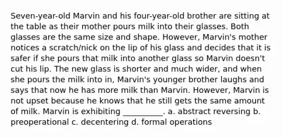 Seven-year-old Marvin and his four-year-old brother are sitting at the table as their mother pours milk into their glasses. Both glasses are the same size and shape. However, Marvin's mother notices a scratch/nick on the lip of his glass and decides that it is safer if she pours that milk into another glass so Marvin doesn't cut his lip. The new glass is shorter and much wider, and when she pours the milk into in, Marvin's younger brother laughs and says that now he has more milk than Marvin. However, Marvin is not upset because he knows that he still gets the same amount of milk. Marvin is exhibiting __________. a. abstract reversing b. preoperational c. decentering d. formal operations