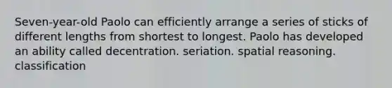 Seven-year-old Paolo can efficiently arrange a series of sticks of different lengths from shortest to longest. Paolo has developed an ability called decentration. seriation. spatial reasoning. classification