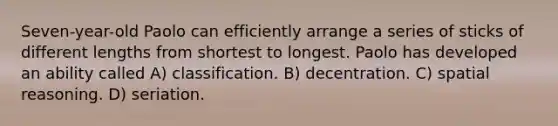 Seven-year-old Paolo can efficiently arrange a series of sticks of different lengths from shortest to longest. Paolo has developed an ability called A) classification. B) decentration. C) spatial reasoning. D) seriation.