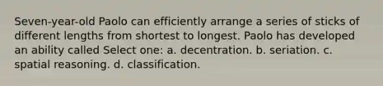 Seven-year-old Paolo can efficiently arrange a series of sticks of different lengths from shortest to longest. Paolo has developed an ability called Select one: a. decentration. b. seriation. c. spatial reasoning. d. classification.