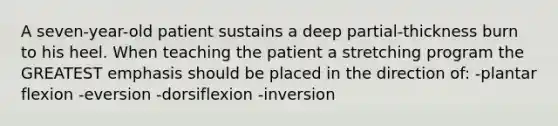 A seven-year-old patient sustains a deep partial-thickness burn to his heel. When teaching the patient a stretching program the GREATEST emphasis should be placed in the direction of: -plantar flexion -eversion -dorsiflexion -inversion